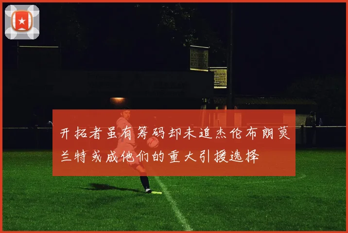 开拓者虽有筹码却未追杰伦布朗莫兰特或成他们的重大引援选择