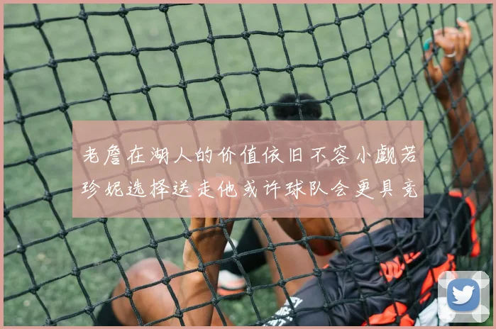 老詹在湖人的价值依旧不容小觑若珍妮选择送走他或许球队会更具竞争力