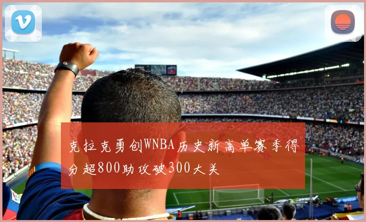 克拉克勇创WNBA历史新高单赛季得分超800助攻破300大关