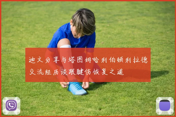 迪文分享与塔图姆哈利伯顿利拉德交流经历谈跟腱伤恢复之道