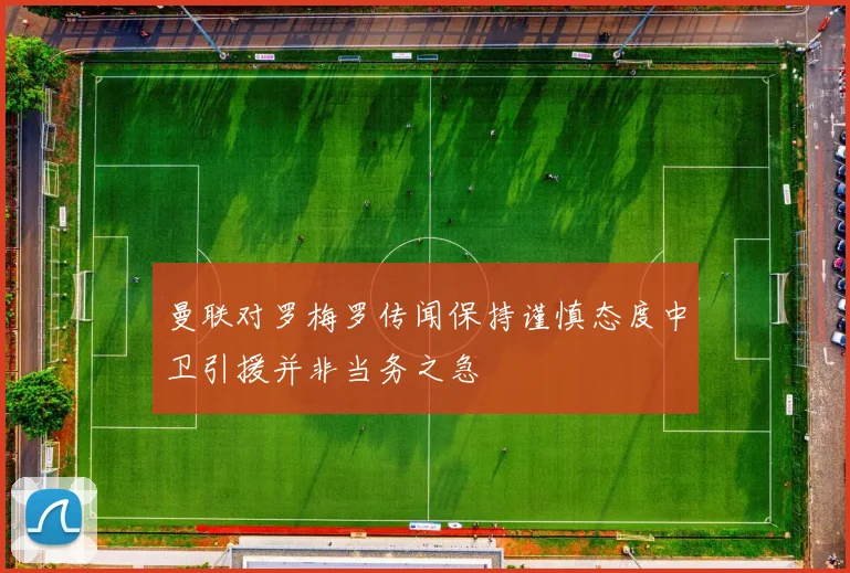 曼联对罗梅罗传闻保持谨慎态度中卫引援并非当务之急