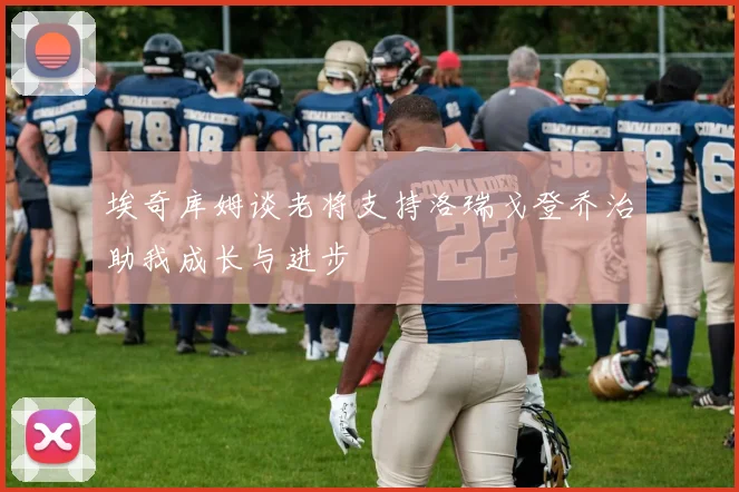 埃奇库姆谈老将支持洛瑞戈登乔治助我成长与进步