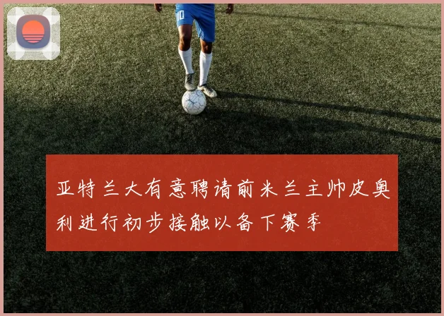 亚特兰大有意聘请前米兰主帅皮奥利进行初步接触以备下赛季