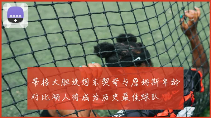 蒂格大胆设想东契奇与詹姆斯年龄对比湖人将成为历史最佳球队