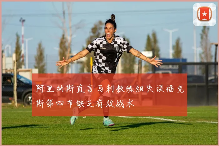阿里纳斯直言马刺教练组失误福克斯第四节缺乏有效战术