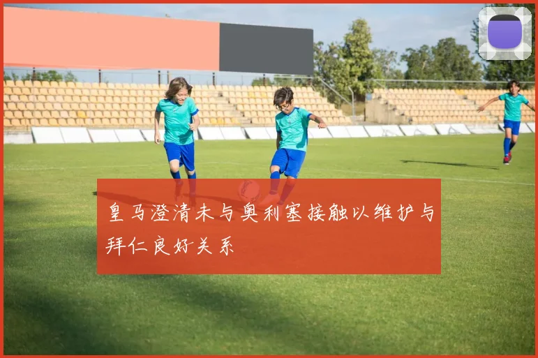 皇马澄清未与奥利塞接触以维护与拜仁良好关系