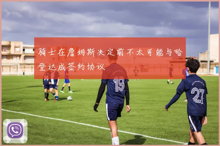 骑士在詹姆斯决定前不太可能与哈登达成签约协议