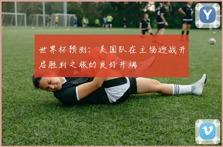 世界杯预测：美国队在主场迎战开启胜利之旅的良好开端