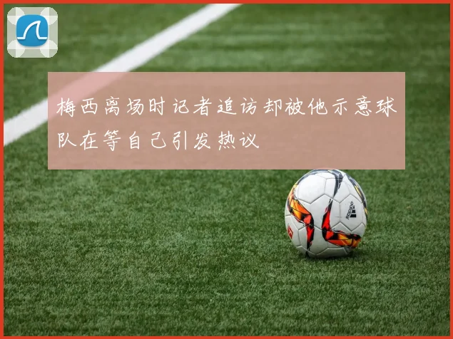梅西离场时记者追访却被他示意球队在等自己引发热议