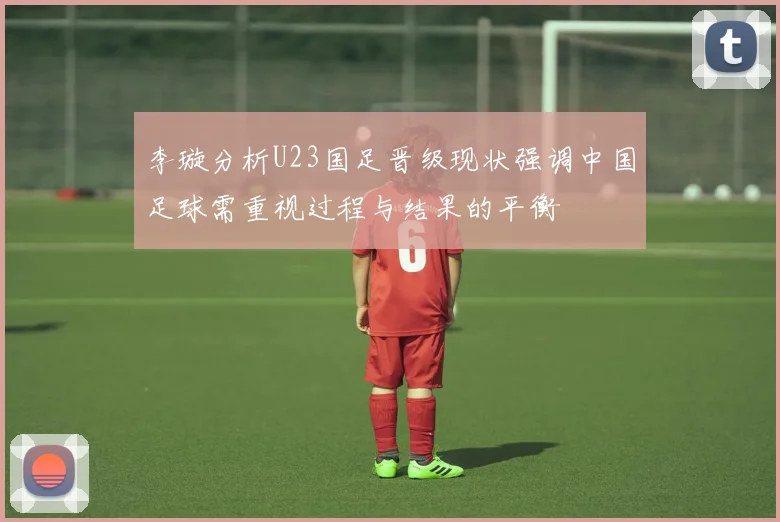 李璇分析U23国足晋级现状强调中国足球需重视过程与结果的平衡
