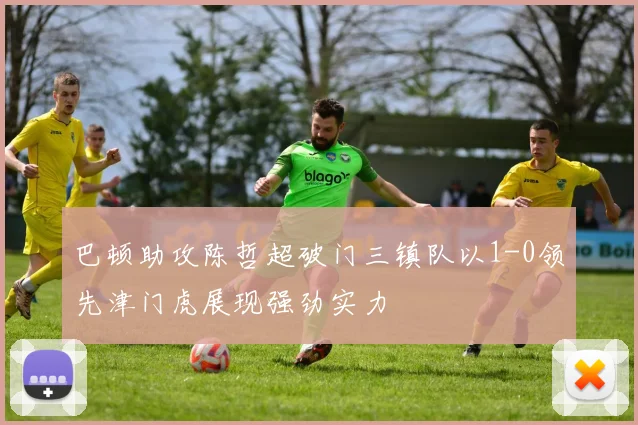 巴顿助攻陈哲超破门三镇队以1-0领先津门虎展现强劲实力