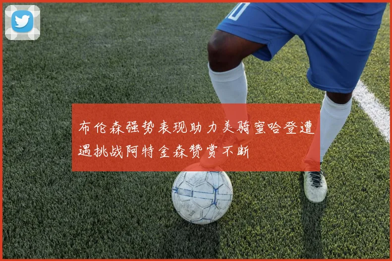 布伦森强势表现助力美骑蜜哈登遭遇挑战阿特金森赞赏不断
