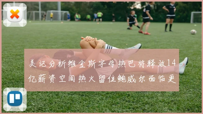 美记分析维金斯字母热巴将释放14亿薪资空间热火留住鲍威尔面临更大挑战