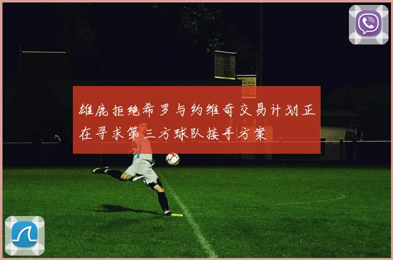 雄鹿拒绝希罗与约维奇交易计划正在寻求第三方球队接手方案