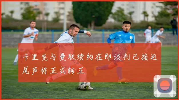 卡里克与曼联续约在即谈判已接近尾声将正式转正