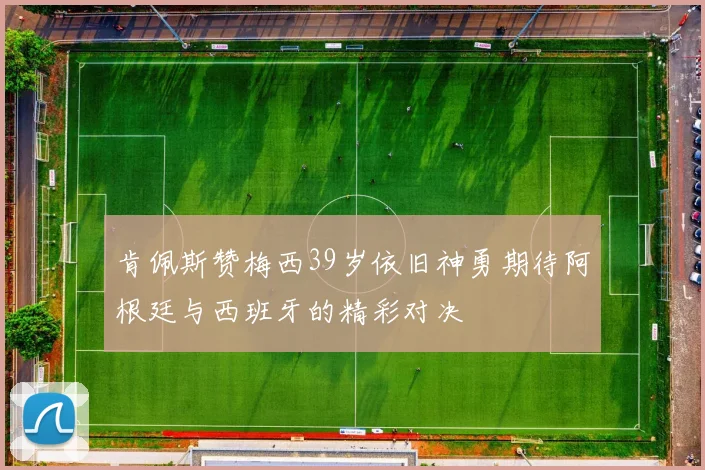 肯佩斯赞梅西39岁依旧神勇期待阿根廷与西班牙的精彩对决