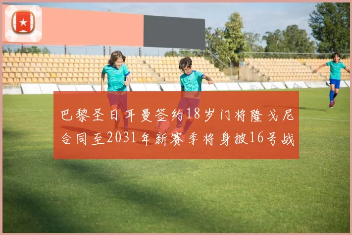巴黎圣日耳曼签约18岁门将隆戈尼合同至2031年新赛季将身披16号战袍