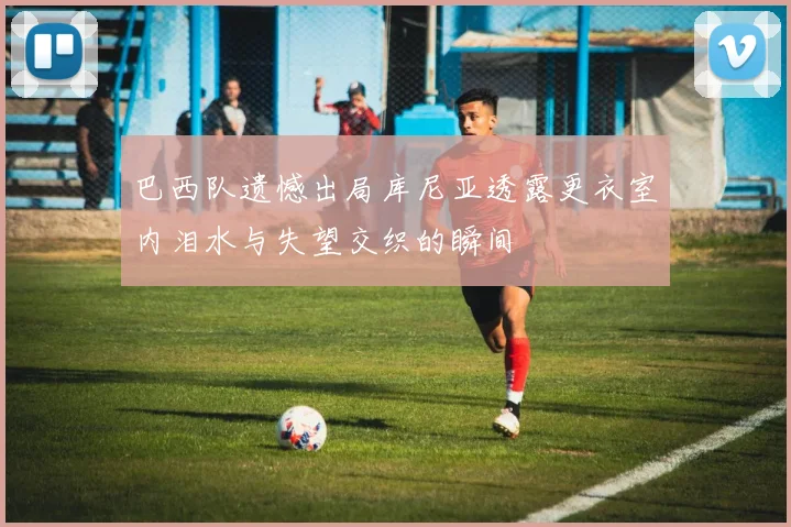 巴西队遗憾出局库尼亚透露更衣室内泪水与失望交织的瞬间
