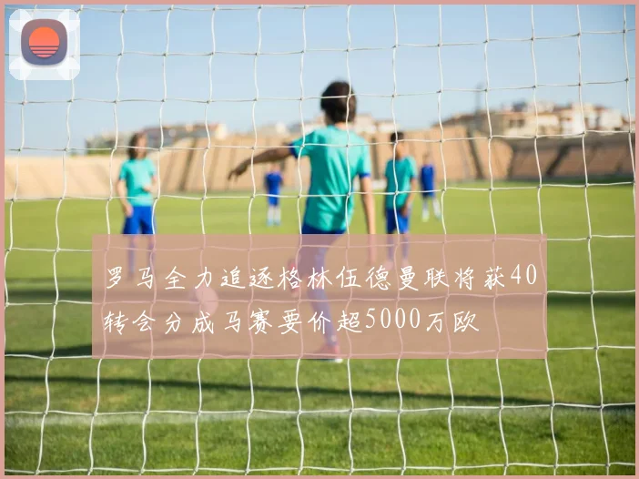 罗马全力追逐格林伍德曼联将获40转会分成马赛要价超5000万欧