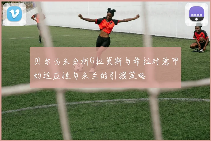 贝尔戈米分析G拉莫斯与希拉对意甲的适应性与米兰的引援策略